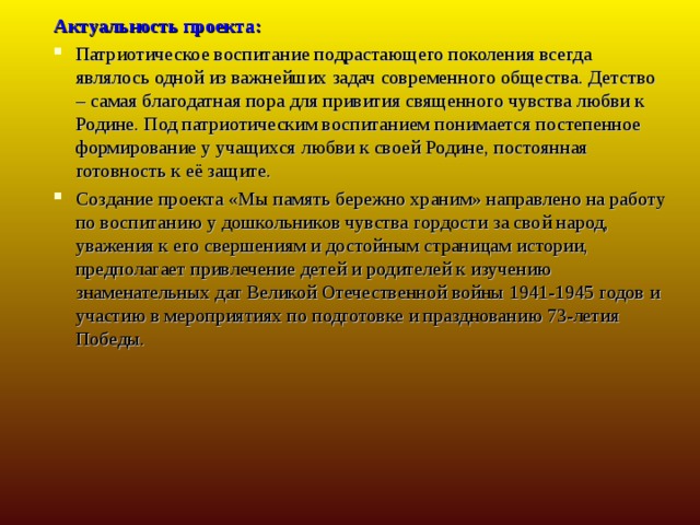 Актуальность проекта: Патриотическое воспитание подрастающего поколения всегда являлось одной из важнейших задач современного общества. Детство – самая благодатная пора для привития священного чувства любви к Родине. Под патриотическим воспитанием понимается постепенное формирование у учащихся любви к своей Родине, постоянная готовность к её защите.  Создание проекта «Мы память бережно храним» направлено на работу по воспитанию у дошкольников чувства гордости за свой народ, уважения к его свершениям и достойным страницам истории, предполагает привлечение детей и родителей к изучению знаменательных дат Великой Отечественной войны 1941-1945 годов и участию в мероприятиях по подготовке и празднованию 73-летия Победы.  