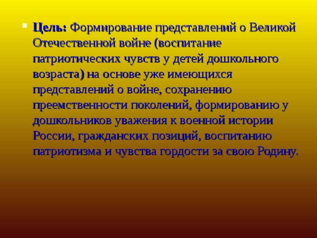 Цель:  Формирование представлений о Великой Отечественной войне (воспитание патриотических чувств у детей дошкольного возраста) на основе уже имеющихся представлений о войне, сохранению преемственности поколений, формированию у дошкольников уважения к военной истории России, гражданских позиций, воспитанию патриотизма и чувства гордости за свою Родину.  