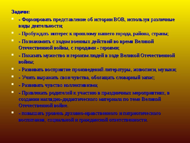 Задачи: - Формировать представление об истории ВОВ, используя различные виды деятельности; - Пробуждать интерес к прошлому нашего города, района, страны; - Познакомить с ходом военных действий во время Великой Отечественной войны, с городами - героями; - Показать мужество и героизм людей в ходе Великой Отечественной войны; - Развивать восприятие произведений литературы, живописи, музыки; - Учить выражать свои чувства, обогащать словарный запас; - Развивать чувство коллективизма; - Привлекать родителей к участию в праздничных мероприятиях, в создании наглядно-дидактического материала по теме Великой Отечественной войне. - повышать уровень духовно-нравственного и патриотического воспитания, социальной и гражданской ответственности.  