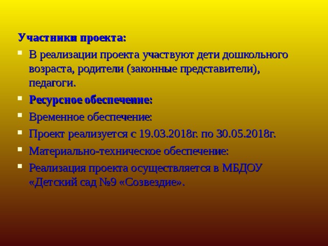Участники проекта: В реализации проекта участвуют дети дошкольного возраста, родители (законные представители), педагоги. Ресурсное обеспечение: Временное обеспечение: Проект реализуется с 19.03.2018г. по 30.05.2018г. Материально-техническое обеспечение: Реализация проекта осуществляется в МБДОУ «Детский сад №9 «Созвездие».  