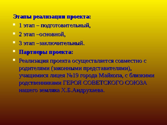 Этапы реализации проекта: 1 этап – подготовительный, 2 этап –основной, 3 этап –заключительный. Партнеры проекта: Реализация проекта осуществляется совместно с родителями (законными представителями), учащимися лицея №19 города Майкопа, с близкими родственниками ГЕРОЯ СОВЕТСКОГО СОЮЗА нашего земляка Х.Б.Андрухаева.  