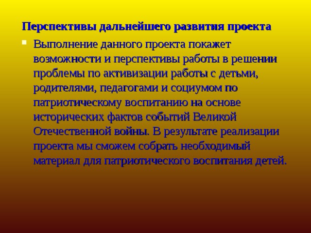 Перспективы дальнейшего развития проекта Выполнение данного проекта покажет возможности и перспективы работы в решении проблемы по активизации работы с детьми, родителями, педагогами и социумом по патриотическому воспитанию на основе исторических фактов событий Великой Отечественной войны. В результате реализации проекта мы сможем собрать необходимый материал для патриотического воспитания детей.  