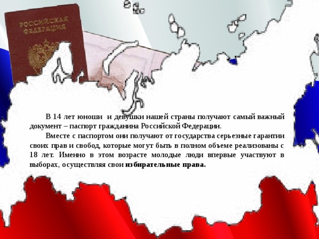  В 14 лет юноши и девушки нашей страны получают самый важный документ – паспорт гражданина Российской Федерации.  Вместе с паспортом они получают от государства серьезные гарантии своих прав и свобод, которые могут быть в полном объеме реализованы с 18 лет. Именно в этом возрасте молодые люди впервые участвуют в выборах, осуществляя свои избирательные права. 