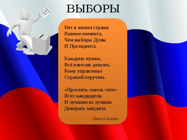 ВЫБОРЫ Нет в жизни страны Важнее момента, Чем выборы Думы И Президента.   Каждому нужно, Всё взвесив, решить, Кому управленье Страной поручить.   «Просеять сквозь сито» Всех кандидатов, И лучшим из лучших Доверить мандаты.  Инесса Агеева   
