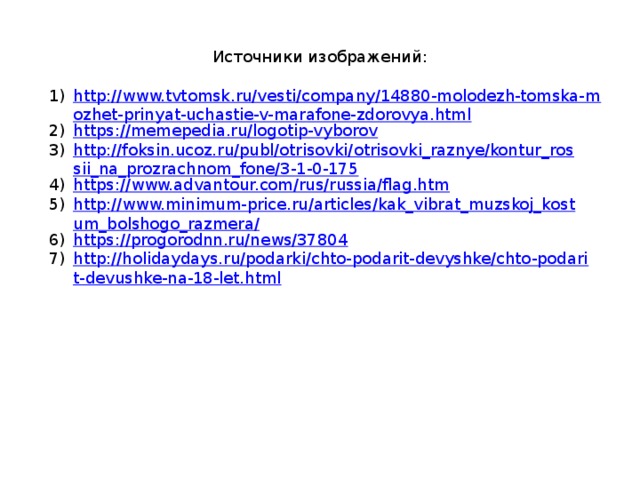 Источники изображений: http://www.tvtomsk.ru/vesti/company/14880-molodezh-tomska-mozhet-prinyat-uchastie-v-marafone-zdorovya.html https://memepedia.ru/logotip-vyborov http://foksin.ucoz.ru/publ/otrisovki/otrisovki_raznye/kontur_rossii_na_prozrachnom_fone/3-1-0-175 https://www.advantour.com/rus/russia/flag.htm http://www.minimum-price.ru/articles/kak_vibrat_muzskoj_kostum_bolshogo_razmera/ https://progorodnn.ru/news/37804 http://holidaydays.ru/podarki/chto-podarit-devyshke/chto-podarit-devushke-na-18-let.html 