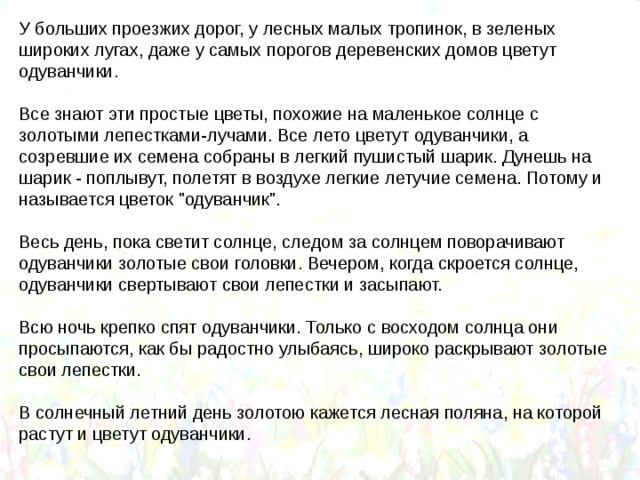 У больших проезжих дорог, у лесных малых тропинок, в зеленых широких лугах, даже у самых порогов деревенских домов цветут одуванчики. Все знают эти простые цветы, похожие на маленькое солнце с золотыми лепестками-лучами. Все лето цветут одуванчики, а созревшие их семена собраны в легкий пушистый шарик. Дунешь на шарик - поплывут, полетят в воздухе легкие летучие семена. Потому и называется цветок 