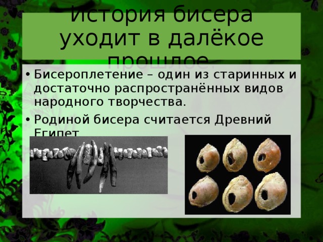 История бисера уходит в далёкое прошлое. Бисероплетение – один из старинных и достаточно распространённых видов народного творчества. Родиной бисера считается Древний Египет.   