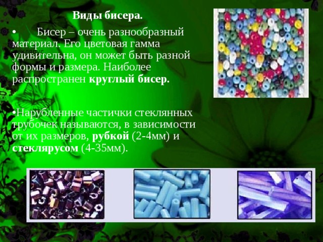 Виды бисера.  Бисер – очень разнообразный материал. Его цветовая гамма удивительна, он может быть разной формы и размера. Наиболее распространен круглый бисер.  Нарубленные частички стеклянных трубочек называются, в зависимости от их размеров, рубкой (2-4мм) и стеклярусом (4-35мм).   Стеклярус. 