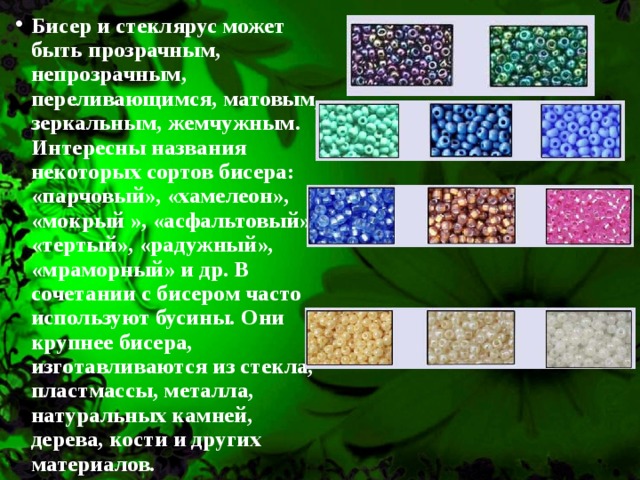 Бисер и стеклярус может быть прозрачным, непрозрачным, переливающимся, матовым, зеркальным, жемчужным. Интересны названия некоторых сортов бисера: «парчовый», «хамелеон», «мокрый », «асфальтовый», «тертый», «радужный», «мраморный» и др. В сочетании с бисером часто используют бусины. Они крупнее бисера, изготавливаются из стекла, пластмассы, металла, натуральных камней, дерева, кости и других материалов.  