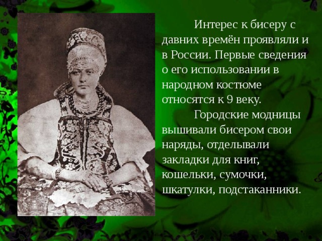  Интерес к бисеру с давних времён проявляли и в России. Первые сведения о его использовании в народном костюме относятся к 9 веку.   Городские модницы вышивали бисером свои наряды, отделывали закладки для книг, кошельки, сумочки, шкатулки, подстаканники. 