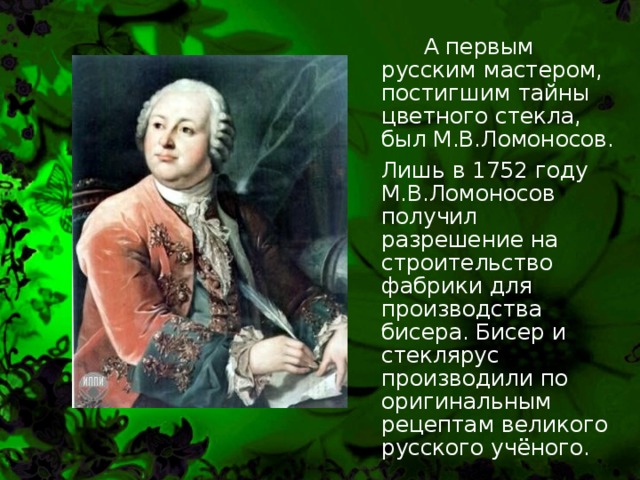   А первым русским мастером, постигшим тайны цветного стекла, был М.В.Ломоносов.   Лишь в 1752 году М.В.Ломоносов получил разрешение на строительство фабрики для производства бисера. Бисер и стеклярус производили по оригинальным рецептам великого русского учёного. 