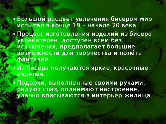 Большой расцвет увлечения бисером мир испытал в конце 19 – начале 20 века. Процесс изготовления изделий из бисера увлекателен, доступен всем без исключения, предполагает большие возможности для творчества и полёта фантазии. Из бисера получаются яркие, красочные изделия. Подарки, выполненные своими руками, радуют глаз, поднимают настроение, удачно вписываются в интерьер жилища.  