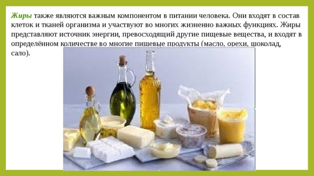 Жиры  также являются важным компонентом в питании человека. Они входят в состав клеток и тканей организма и участвуют во многих жизненно важных функциях. Жиры представляют источник энергии, превосходящий другие пищевые вещества, и входят в определённом количестве во многие пищевые продукты (масло, орехи, шоколад, сало). 