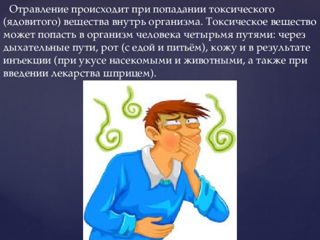  Отравление происходит при попадании токсического (ядовитого) вещества внутрь организма. Токсическое вещество может попасть в организм человека четырьмя путями: через дыхательные пути, рот (с едой и питьём), кожу и в результате инъекции (при укусе насекомыми и животными, а также при введении лекарства шприцем). 