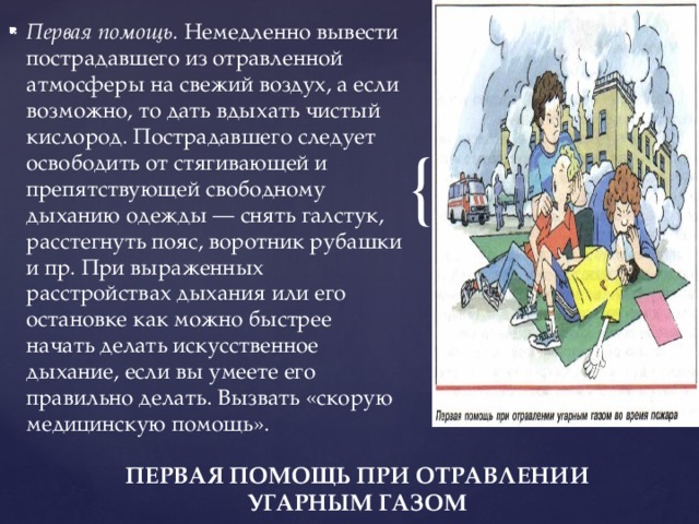 Первая помощь.  Немедленно вывести пострадавшего из отравленной атмосферы на свежий воздух, а если возможно, то дать вдыхать чистый кислород. Пострадавшего следует освободить от стягивающей и препятствующей свободному дыханию одежды — снять галстук, расстегнуть пояс, воротник рубашки и пр. При выраженных расстройствах дыхания или его остановке как можно быстрее начать делать искусственное дыхание, если вы умеете его правильно делать. Вызвать «скорую медицинскую помощь». ПЕРВАЯ ПОМОЩЬ ПРИ ОТРАВЛЕНИИ УГАРНЫМ ГАЗОМ 