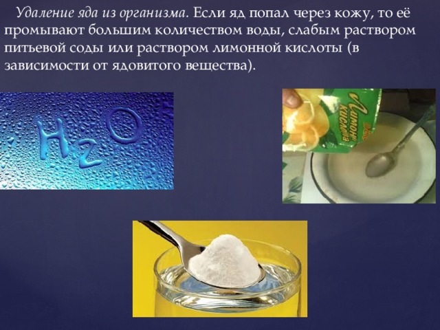  Удаление яда из организма.  Если яд попал через кожу, то её промывают большим количеством воды, слабым раствором питьевой соды или раствором лимонной кислоты (в зависимости от ядовитого вещества). 