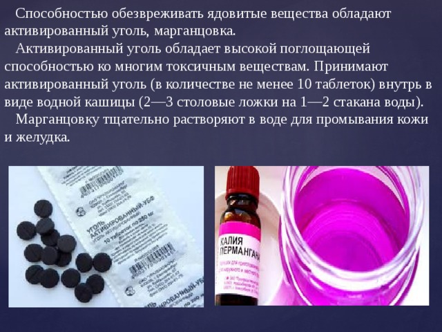  Способностью обезвреживать ядовитые вещества обладают активированный уголь, марганцовка.  Активированный уголь обладает высокой поглощающей способностью ко многим токсичным веществам. Принимают активированный уголь (в количестве не менее 10 таблеток) внутрь в виде водной кашицы (2—3 столовые ложки на 1—2 стакана воды).  Марганцовку тщательно растворяют в воде для промывания кожи и желудка. 