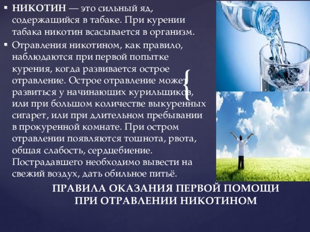 НИКОТИН  — это сильный яд, содержащийся в табаке. При курении табака никотин всасывается в организм. Отравления никотином, как правило, наблюдаются при первой попытке курения, когда развивается острое отравление. Острое отравление может развиться у начинающих курильщиков, или при большом количестве выкуренных сигарет, или при длительном пребывании в прокуренной комнате. При остром отравлении появляются тошнота, рвота, общая слабость, сердцебиение. Пострадавшего необходимо вывести на свежий воздух, дать обильное питьё. ПРАВИЛА ОКАЗАНИЯ ПЕРВОЙ ПОМОЩИ ПРИ ОТРАВЛЕНИИ НИКОТИНОМ   