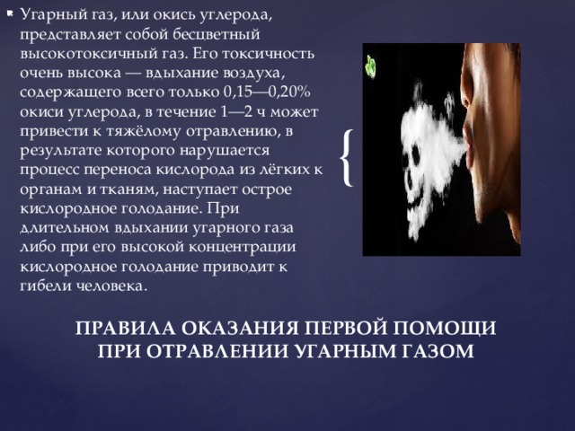 Угарный газ, или окись углерода, представляет собой бесцветный высокотоксичный газ. Его токсичность очень высока — вдыхание воздуха, содержащего всего только 0,15—0,20% окиси углерода, в течение 1—2 ч может привести к тяжёлому отравлению, в результате которого нарушается процесс переноса кислорода из лёгких к органам и тканям, наступает острое кислородное голодание. При длительном вдыхании угарного газа либо при его высокой концентрации кислородное голодание приводит к гибели человека. ПРАВИЛА ОКАЗАНИЯ ПЕРВОЙ ПОМОЩИ ПРИ ОТРАВЛЕНИИ УГАРНЫМ ГАЗОМ 