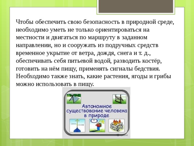 Чтобы обеспечить свою безопасность в природной среде, необходимо уметь не только ориентироваться на местности и двигаться по маршруту в заданном направлении, но и сооружать из подручных средств временное укрытие от ветра, дождя, снега и т. д., обеспечивать себя питьевой водой, разводить костёр, готовить на нём пищу, применять сигналы бедствия. Необходимо также знать, какие растения, ягоды и грибы можно использовать в пищу. 