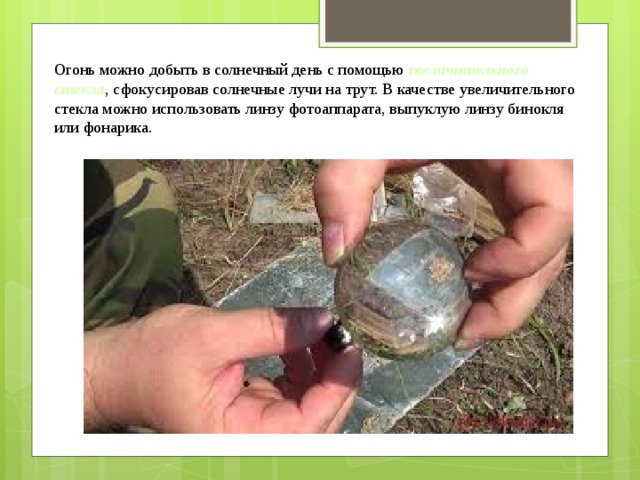 Огонь можно добыть в солнечный день с помощью  увеличительного стекла , сфокусировав солнечные лучи на трут. В качестве увеличительного стекла можно использовать линзу фотоаппарата, выпуклую линзу бинокля или фонарика. 