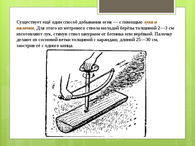 Существует ещё один способ добывания огня — с помощью  лука и палочки . Для этого из метрового ствола молодой берёзы толщиной 2—3 см изготовляют лук, стянув ствол шнурком от ботинка или верёвкой. Палочку делают из сосновой ветки толщиной с карандаш, длиной 25—30 см, заострив её с одного конца. 