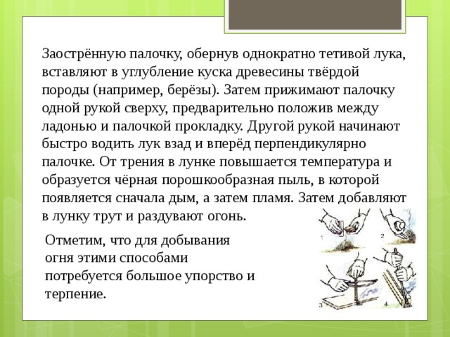 Заострённую палочку, обернув однократно тетивой лука, вставляют в углубление куска древесины твёрдой породы (например, берёзы). Затем прижимают палочку одной рукой сверху, предварительно положив между ладонью и палочкой прокладку. Другой рукой начинают быстро водить лук взад и вперёд перпендикулярно палочке. От трения в лунке повышается температура и образуется чёрная порошкообразная пыль, в которой появляется сначала дым, а затем пламя. Затем добавляют в лунку трут и раздувают огонь. Отметим, что для добывания огня этими способами потребуется большое упорство и терпение. 