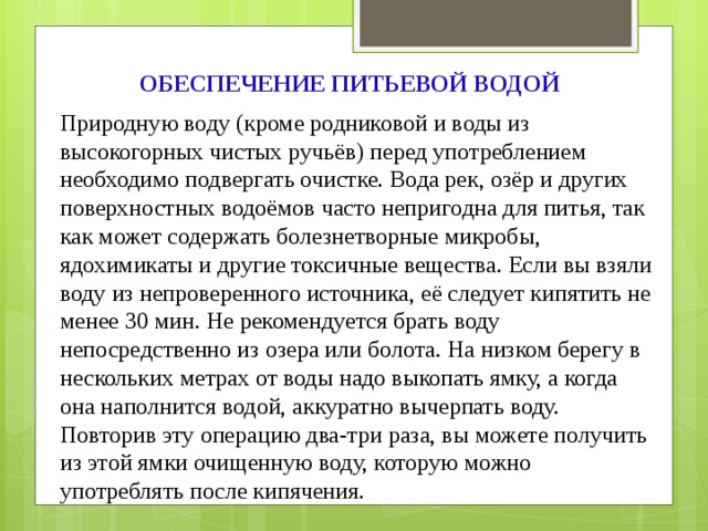 ОБЕСПЕЧЕНИЕ ПИТЬЕВОЙ ВОДОЙ Природную воду (кроме родниковой и воды из высокогорных чистых ручьёв) перед употреблением необходимо подвергать очистке. Вода рек, озёр и других поверхностных водоёмов часто непригодна для питья, так как может содержать болезнетворные микробы, ядохимикаты и другие токсичные вещества. Если вы взяли воду из непроверенного источника, её следует кипятить не менее 30 мин. Не рекомендуется брать воду непосредственно из озера или болота. На низком берегу в нескольких метрах от воды надо выкопать ямку, а когда она наполнится водой, аккуратно вычерпать воду. Повторив эту операцию два-три раза, вы можете получить из этой ямки очищенную воду, которую можно употреблять после кипячения. 