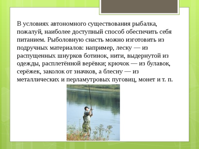 В условиях автономного существования рыбалка, пожалуй, наиболее доступный способ обеспечить себя питанием. Рыболовную снасть можно изготовить из подручных материалов: например, леску — из распущенных шнурков ботинок, нити, выдернутой из одежды, расплетённой верёвки; крючок — из булавок, серёжек, заколок от значков, а блесну — из металлических и перламутровых пуговиц, монет и т. п. 