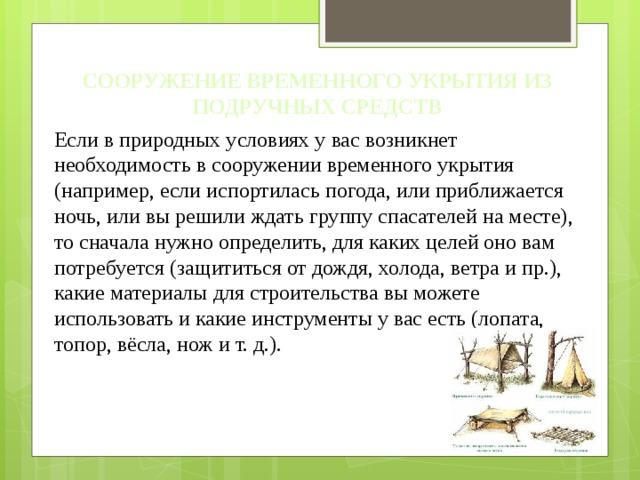 СООРУЖЕНИЕ ВРЕМЕННОГО УКРЫТИЯ ИЗ ПОДРУЧНЫХ СРЕДСТВ Если в природных условиях у вас возникнет необходимость в сооружении временного укрытия (например, если испортилась погода, или приближается ночь, или вы решили ждать группу спасателей на месте), то сначала нужно определить, для каких целей оно вам потребуется (защититься от дождя, холода, ветра и пр.), какие материалы для строительства вы можете использовать и какие инструменты у вас есть (лопата, топор, вёсла, нож и т. д.). 