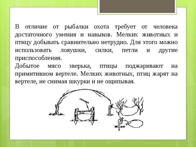 В отличие от рыбалки охота требует от человека достаточного умения и навыков. Мелких животных и птицу добывать сравнительно нетрудно. Для этого можно использовать ловушки, силки, петли и другие приспособления. Добытое мясо зверька, птицы поджаривают на примитивном вертеле. Мелких животных, птиц жарят на вертеле, не снимая шкурки и не ощипывая. 