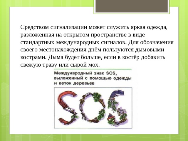  Средством сигнализации может служить яркая одежда, разложенная на открытом пространстве в виде стандартных международных сигналов. Для обозначения своего местонахождения днём пользуются дымовыми кострами. Дыма будет больше, если в костёр добавить свежую траву или сырой мох. 