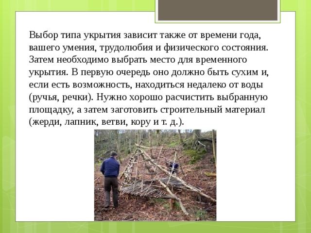Выбор типа укрытия зависит также от времени года, вашего умения, трудолюбия и физического состояния. Затем необходимо выбрать место для временного укрытия. В первую очередь оно должно быть сухим и, если есть возможность, находиться недалеко от воды (ручья, речки). Нужно хорошо расчистить выбранную площадку, а затем заготовить строительный материал (жерди, лапник, ветви, кору и т. д.). 