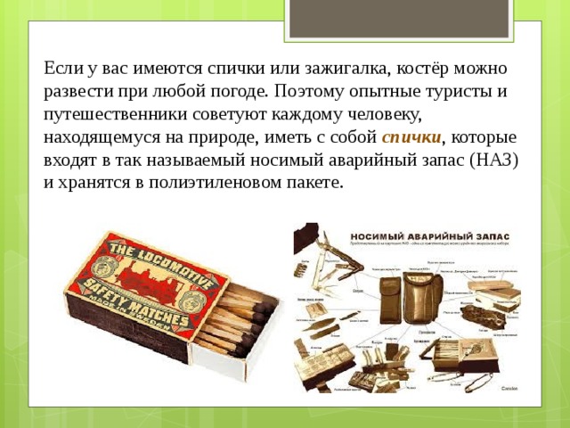 Если у вас имеются спички или зажигалка, костёр можно развести при любой погоде. Поэтому опытные туристы и путешественники советуют каждому человеку, находящемуся на природе, иметь с собой  спички , которые входят в так называемый носимый аварийный запас (НАЗ) и хранятся в полиэтиленовом пакете. 