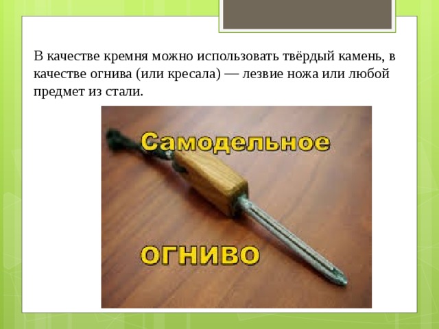В качестве кремня можно использовать твёрдый камень, в качестве огнива (или кресала) — лезвие ножа или любой предмет из стали. 
