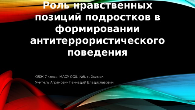 Роль нравственных позиций подростков в формировании антитеррористического поведения ОБЖ 7 класс, МАОУ СОШ №6, г. Холмск Учитель Агранович Геннадий Владиславович 