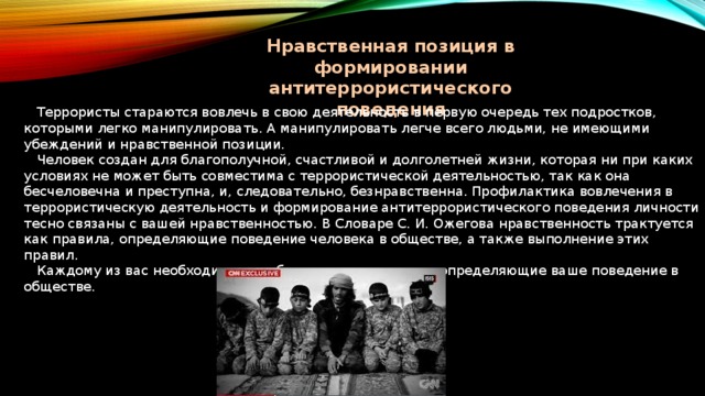Нравственная позиция в формировании антитеррористического поведения  Террористы стараются вовлечь в свою деятельность в первую очередь тех подростков, которыми легко манипулировать. А манипулировать легче всего людьми, не имеющими убеждений и нравственной позиции.  Человек создан для благополучной, счастливой и долголетней жизни, которая ни при каких условиях не может быть совместима с террористической деятельностью, так как она бесчеловечна и преступна, и, следовательно, безнравственна. Профилактика вовлечения в террористическую деятельность и формирование антитеррористического поведения личности тесно связаны с вашей нравственностью. В Словаре С. И. Ожегова нравственность трактуется как правила, определяющие поведение человека в обществе, а также выполнение этих правил.  Каждому из вас необходимо выработать такие правила, определяющие ваше поведение в обществе. 