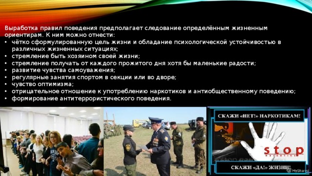 Выработка правил поведения предполагает следование определённым жизненным ориентирам. К ним можно отнести: чётко сформулированную цель жизни и обладание психологической устойчивостью в различных жизненных ситуациях; стремление быть хозяином своей жизни; стремление получать от каждого прожитого дня хотя бы маленькие радости; развитие чувства самоуважения; регулярные занятия спортом в секции или во дворе; чувство оптимизма; отрицательное отношение к употреблению наркотиков и антиобщественному поведению; формирование антитеррористического поведения. 