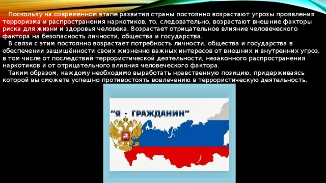  Поскольку на современном этапе развития страны постоянно возрастают угрозы проявления терроризма и распространения наркотиков, то, следовательно, возрастают внешние факторы риска для жизни и здоровья человека. Возрастает отрицательное влияние человеческого фактора на безопасность личности, общества и государства.  В связи с этим постоянно возрастает потребность личности, общества и государства в обеспечении защищённости своих жизненно важных интересов от внешних и внутренних угроз, в том числе от последствий террористической деятельности, незаконного распространения наркотиков и от отрицательного влияния человеческого фактора.  Таким образом, каждому необходимо выработать нравственную позицию, придерживаясь которой вы сможете успешно противостоять вовлечению в террористическую деятельность. 