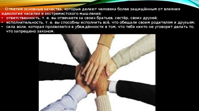  Отметим основные качества, которые делают человека более защищённым от влияния идеологии насилия и экстремистского мышления: ответственность, т. е. вы отвечаете за своих братьев, сестёр, своих друзей; исполнительность, т. е. вы способны исполнить всё, что обещали своим родителям и друзьям; сила воли, которая проявляется в убеждённости в том, что тебя никто не уговорит делать то, что запрещено законом. 