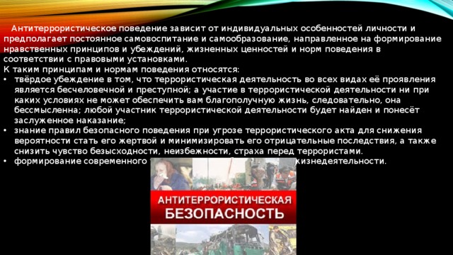  Антитеррористическое поведение зависит от индивидуальных особенностей личности и предполагает постоянное самовоспитание и самообразование, направленное на формирование нравственных принципов и убеждений, жизненных ценностей и норм поведения в соответствии с правовыми установками. К таким принципам и нормам поведения относятся: твёрдое убеждение в том, что террористическая деятельность во всех видах её проявления является бесчеловечной и преступной; а участие в террористической деятельности ни при каких условиях не может обеспечить вам благополучную жизнь, следовательно, она бессмысленна; любой участник террористической деятельности будет найден и понесёт заслуженное наказание; знание правил безопасного поведения при угрозе террористического акта для снижения вероятности стать его жертвой и минимизировать его отрицательные последствия, а также снизить чувство безысходности, неизбежности, страха перед террористами. формирование современного уровня культуры безопасности жизнедеятельности. 