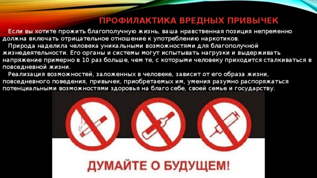 ПРОФИЛАКТИКА ВРЕДНЫХ ПРИВЫЧЕК  Если вы хотите прожить благополучную жизнь, ваша нравственная позиция непременно должна включать отрицательное отношение к употреблению наркотиков.  Природа наделила человека уникальными возможностями для благополучной жизнедеятельности. Его органы и системы могут испытывать нагрузки и выдерживать напряжение примерно в 10 раз больше, чем те, с которыми человеку приходится сталкиваться в повседневной жизни.  Реализация возможностей, заложенных в человеке, зависит от его образа жизни, повседневного поведения, привычек, приобретаемых им, умения разумно распоряжаться потенциальными возможностями здоровья на благо себе, своей семье и государству. 