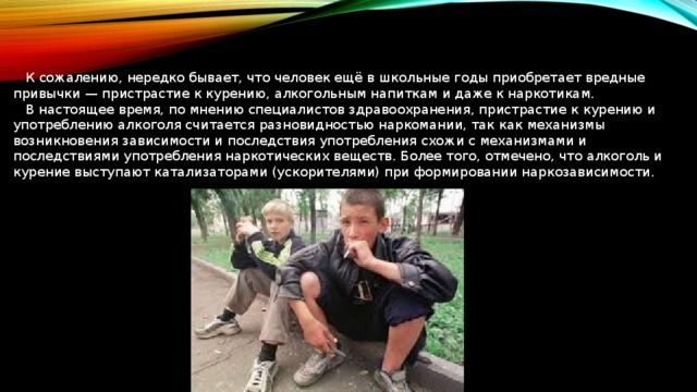  К сожалению, нередко бывает, что человек ещё в школьные годы приобретает вредные привычки — пристрастие к курению, алкогольным напиткам и даже к наркотикам.  В настоящее время, по мнению специалистов здравоохранения, пристрастие к курению и употреблению алкоголя считается разновидностью наркомании, так как механизмы возникновения зависимости и последствия употребления схожи с механизмами и последствиями употребления наркотических веществ. Более того, отмечено, что алкоголь и курение выступают катализаторами (ускорителями) при формировании наркозависимости. 