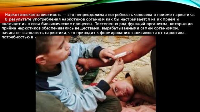  Наркотическая зависимость — это непреодолимая потребность человека в приёме наркотика.  В результате употребления наркотиков организм как бы настраивается на их приём и включает их в свои биохимические процессы. Постепенно ряд функций организма, которые до приёма наркотиков обеспечивались веществами, вырабатываемыми самим организмом, начинают выполнять наркотики, что приводит к формированию зависимости от наркотика, потребностью в непрерывном его приёме. 