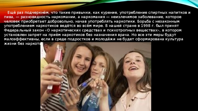  Ещё раз подчеркнём, что такие привычки, как курение, употребление спиртных напитков и пива, — разновидность наркомании, а наркомания — неизлечимое заболевание, которое человек приобретает добровольно, начав употреблять наркотики. Борьба с незаконным употреблением наркотиков ведётся во всём мире. В нашей стране в 1998 г. был принят Федеральный закон «О наркотических средствах и психотропных веществах», в котором установлен запрет на приём наркотиков без назначения врача. Но все эти меры будут малоэффективны, если в среде подростков и молодёжи не будет сформирована культура жизни без наркотиков. 