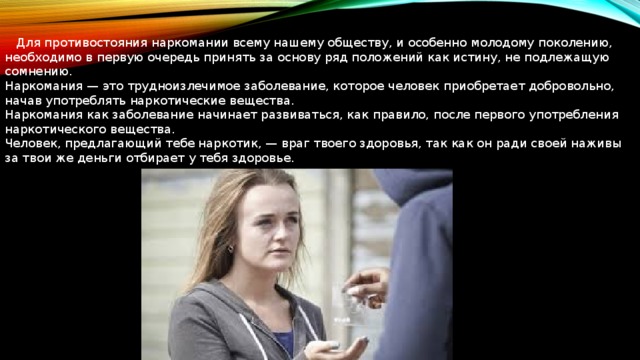  Для противостояния наркомании всему нашему обществу, и особенно молодому поколению, необходимо в первую очередь принять за основу ряд положений как истину, не подлежащую сомнению. Наркомания — это трудноизлечимое заболевание, которое человек приобретает добровольно, начав употреблять наркотические вещества. Наркомания как заболевание начинает развиваться, как правило, после первого употребления наркотического вещества. Человек, предлагающий тебе наркотик, — враг твоего здоровья, так как он ради своей наживы за твои же деньги отбирает у тебя здоровье. 