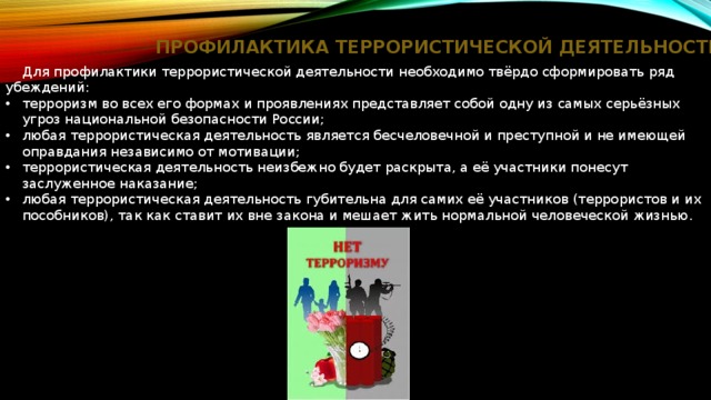 ПРОФИЛАКТИКА ТЕРРОРИСТИЧЕСКОЙ ДЕЯТЕЛЬНОСТИ  Для профилактики террористической деятельности необходимо твёрдо сформировать ряд убеждений: терроризм во всех его формах и проявлениях представляет собой одну из самых серьёзных угроз национальной безопасности России; любая террористическая деятельность является бесчеловечной и преступной и не имеющей оправдания независимо от мотивации; террористическая деятельность неизбежно будет раскрыта, а её участники понесут заслуженное наказание; любая террористическая деятельность губительна для самих её участников (террористов и их пособников), так как ставит их вне закона и мешает жить нормальной человеческой жизнью. 