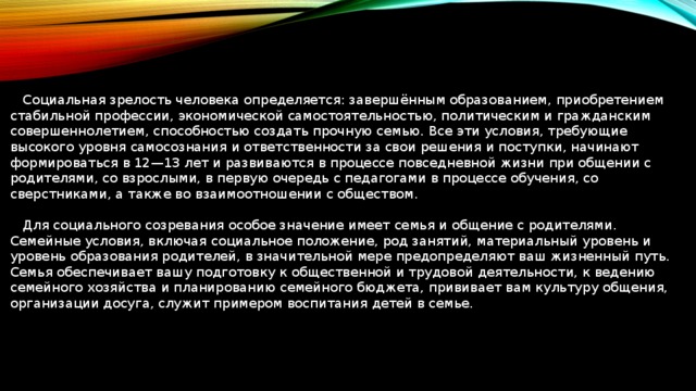  Социальная зрелость человека определяется: завершённым образованием, приобретением стабильной профессии, экономической самостоятельностью, политическим и гражданским совершеннолетием, способностью создать прочную семью. Все эти условия, требующие высокого уровня самосознания и ответственности за свои решения и поступки, начинают формироваться в 12—13 лет и развиваются в процессе повседневной жизни при общении с родителями, со взрослыми, в первую очередь с педагогами в процессе обучения, со сверстниками, а также во взаимоотношении с обществом.  Для социального созревания особое значение имеет семья и общение с родителями. Семейные условия, включая социальное положение, род занятий, материальный уровень и уровень образования родителей, в значительной мере предопределяют ваш жизненный путь. Семья обеспечивает вашу подготовку к общественной и трудовой деятельности, к ведению семейного хозяйства и планированию семейного бюджета, прививает вам культуру общения, организации досуга, служит примером воспитания детей в семье. 