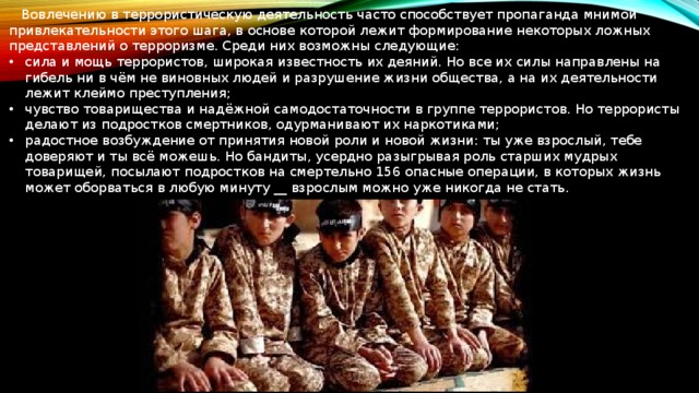  Вовлечению в террористическую деятельность часто способствует пропаганда мнимой привлекательности этого шага, в основе которой лежит формирование некоторых ложных представлений о терроризме. Среди них возможны следующие: сила и мощь террористов, широкая известность их деяний. Но все их силы направлены на гибель ни в чём не виновных людей и разрушение жизни общества, а на их деятельности лежит клеймо преступления; чувство товарищества и надёжной самодостаточности в группе террористов. Но террористы делают из подростков смертников, одурманивают их наркотиками; радостное возбуждение от принятия новой роли и новой жизни: ты уже взрослый, тебе доверяют и ты всё можешь. Но бандиты, усердно разыгрывая роль старших мудрых товарищей, посылают подростков на смертельно 156 опасные операции, в которых жизнь может оборваться в любую минуту __ взрослым можно уже никогда не стать. 