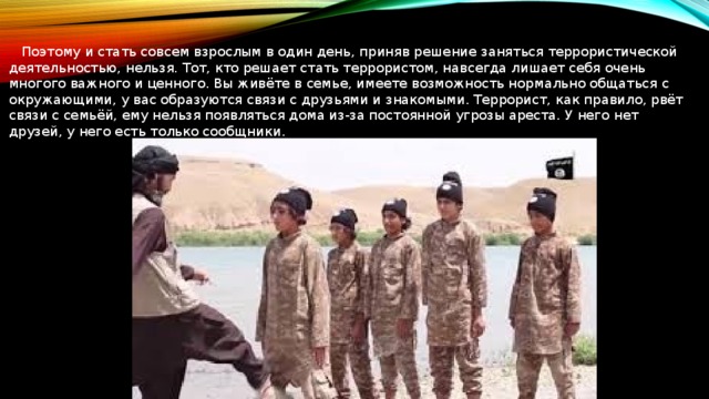  Поэтому и стать совсем взрослым в один день, приняв решение заняться террористической деятельностью, нельзя. Тот, кто решает стать террористом, навсегда лишает себя очень многого важного и ценного. Вы живёте в семье, имеете возможность нормально общаться с окружающими, у вас образуются связи с друзьями и знакомыми. Террорист, как правило, рвёт связи с семьёй, ему нельзя появляться дома из-за постоянной угрозы ареста. У него нет друзей, у него есть только сообщники. 